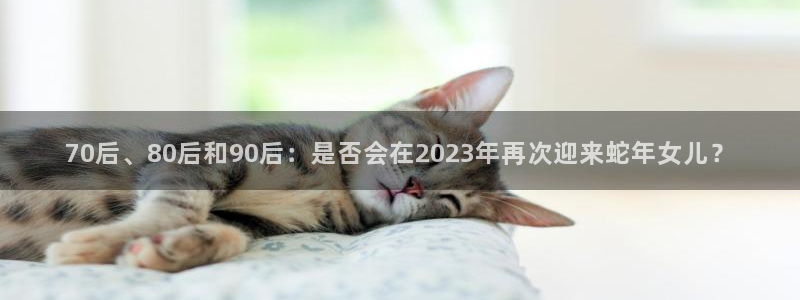 壹号娱乐体育eon：70后、80后和90后：是否会在2023年再次迎来蛇年女儿？