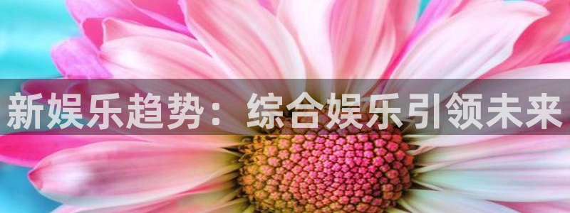 壹号娱乐凯捷注册：新娱乐趋势：综合娱乐引领未来