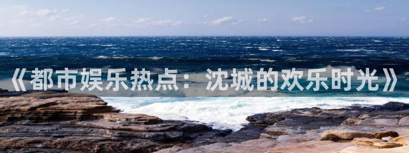 壹号娱乐现在优惠多少：《都市娱乐热点：沈城的欢乐时光》